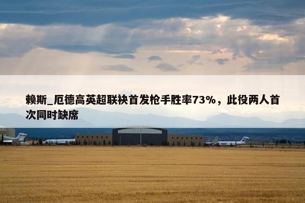 赖斯_厄德高英超联袂首发枪手胜率73%，此役两人首次同时缺席