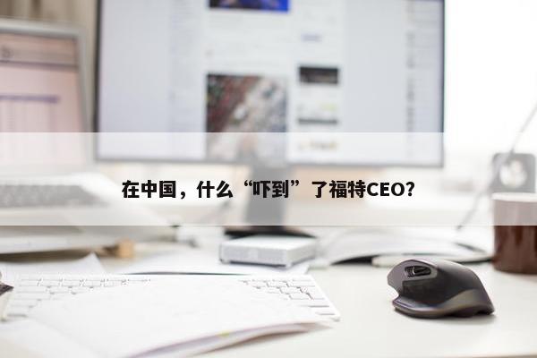 在中国，什么“吓到”了福特CEO？