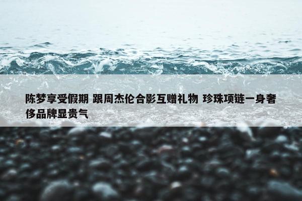 陈梦享受假期 跟周杰伦合影互赠礼物 珍珠项链一身奢侈品牌显贵气