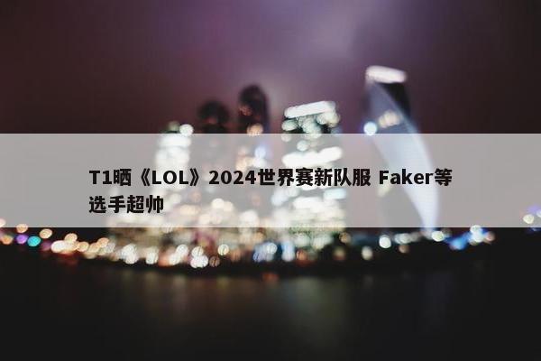 T1晒《LOL》2024世界赛新队服 Faker等选手超帅