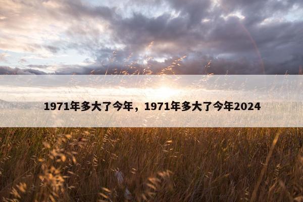 1971年多大了今年，1971年多大了今年2024