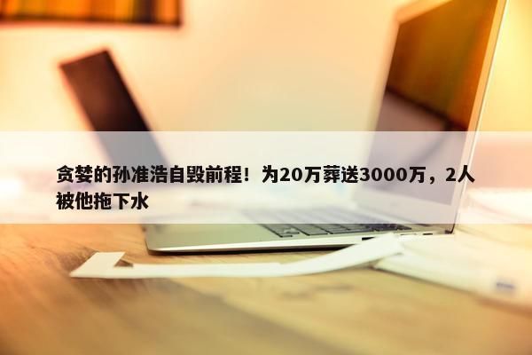 贪婪的孙准浩自毁前程！为20万葬送3000万，2人被他拖下水