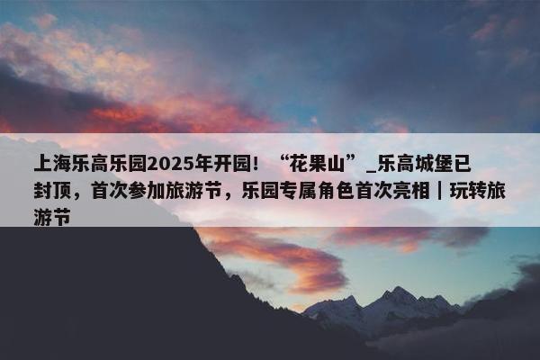 上海乐高乐园2025年开园！“花果山”_乐高城堡已封顶，首次参加旅游节，乐园专属角色首次亮相｜玩转旅游节