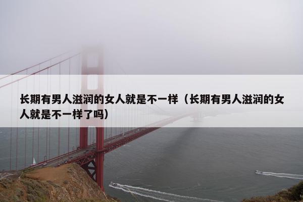 长期有男人滋润的女人就是不一样（长期有男人滋润的女人就是不一样了吗）