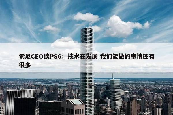 索尼CEO谈PS6：技术在发展 我们能做的事情还有很多