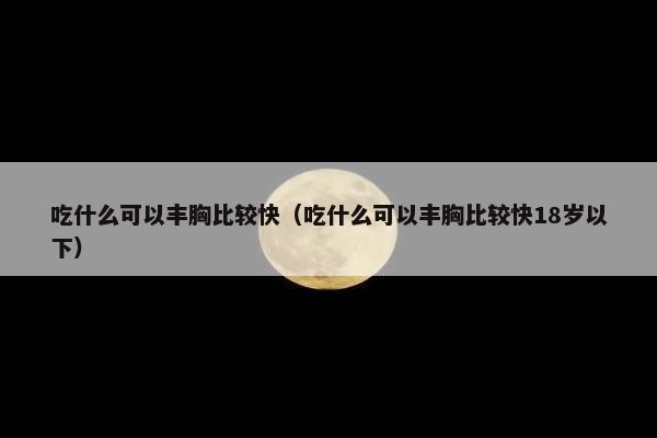 吃什么可以丰胸比较快（吃什么可以丰胸比较快18岁以下）