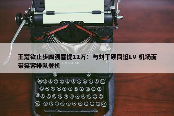 王楚钦止步四强喜提12万：与刘丁硕同逛LV 机场面带笑容排队登机