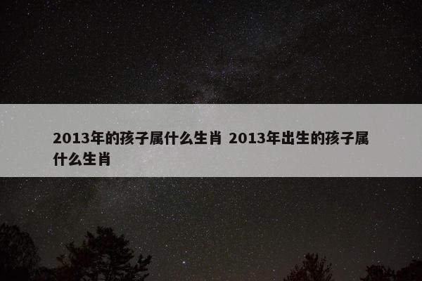 2013年的孩子属什么生肖 2013年出生的孩子属什么生肖