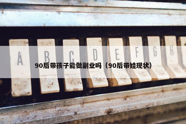 90后带孩子能做副业吗（90后带娃现状）