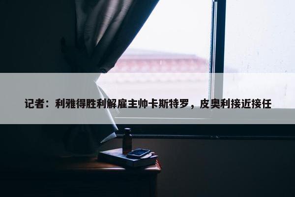 记者：利雅得胜利解雇主帅卡斯特罗，皮奥利接近接任