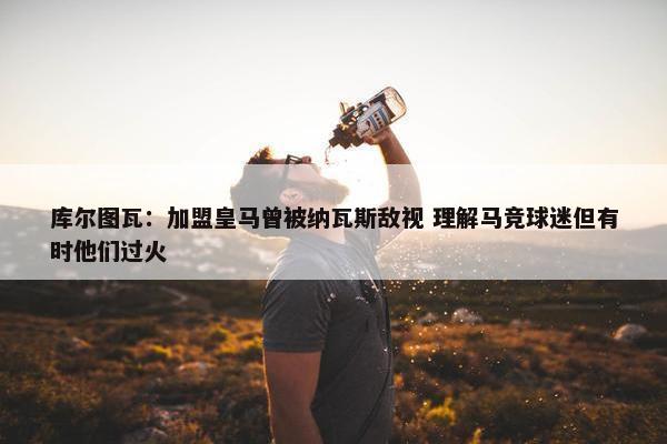 库尔图瓦：加盟皇马曾被纳瓦斯敌视 理解马竞球迷但有时他们过火