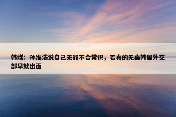 韩媒：孙准浩说自己无罪不合常识，若真的无辜韩国外交部早就出面