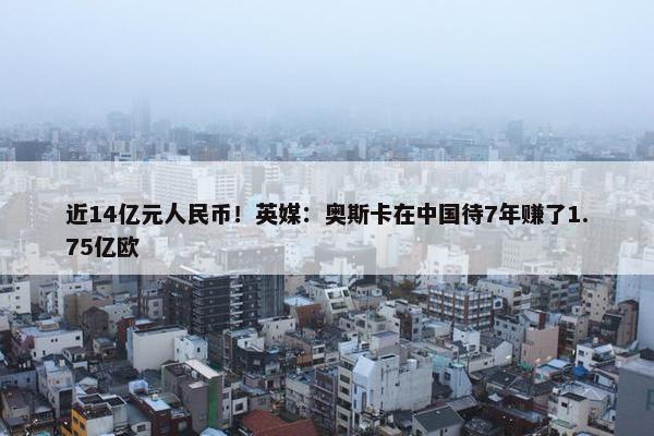 近14亿元人民币！英媒：奥斯卡在中国待7年赚了1.75亿欧