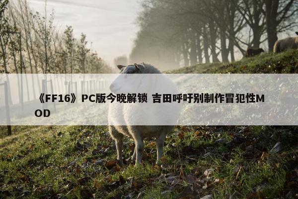 《FF16》PC版今晚解锁 吉田呼吁别制作冒犯性MOD