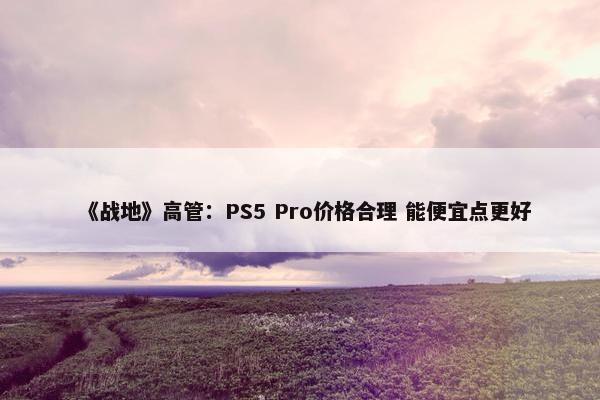 《战地》高管：PS5 Pro价格合理 能便宜点更好