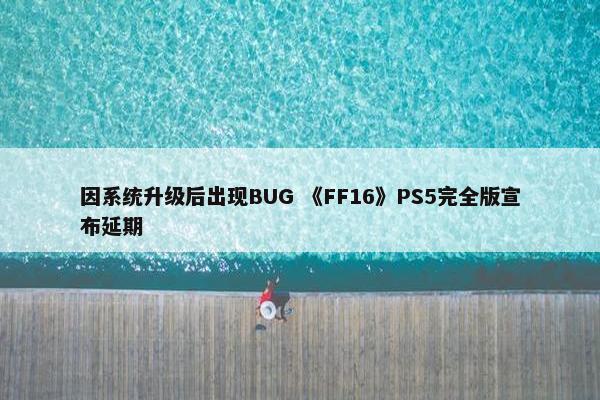 因系统升级后出现BUG 《FF16》PS5完全版宣布延期