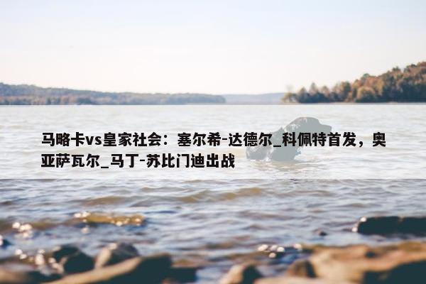 马略卡vs皇家社会：塞尔希-达德尔_科佩特首发，奥亚萨瓦尔_马丁-苏比门迪出战