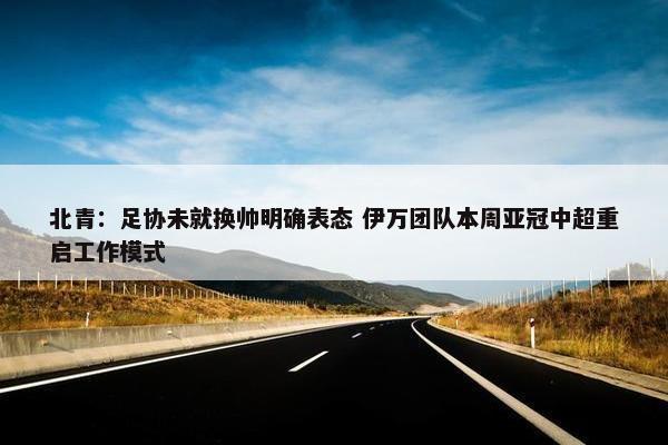 北青：足协未就换帅明确表态 伊万团队本周亚冠中超重启工作模式