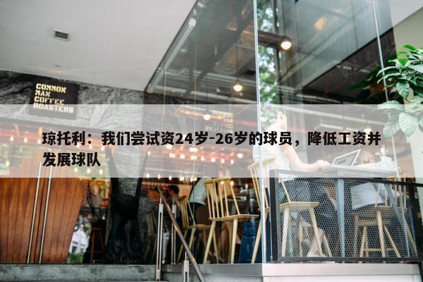 琼托利：我们尝试资24岁-26岁的球员，降低工资并发展球队