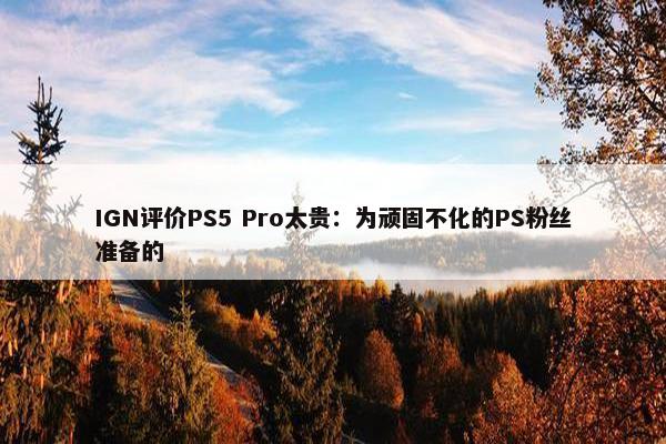 IGN评价PS5 Pro太贵：为顽固不化的PS粉丝准备的