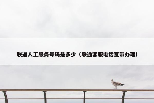 联通人工服务号码是多少（联通客服电话宽带办理）