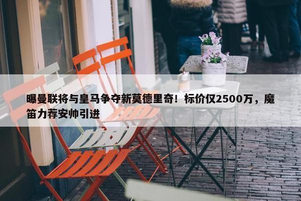 曝曼联将与皇马争夺新莫德里奇！标价仅2500万，魔笛力荐安帅引进