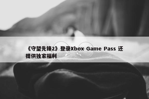 《守望先锋2》登录Xbox Game Pass 还提供独家福利