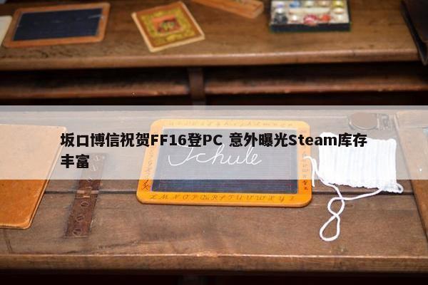 坂口博信祝贺FF16登PC 意外曝光Steam库存丰富