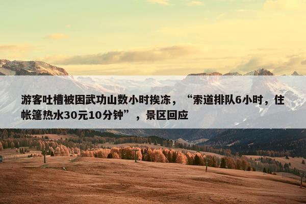 游客吐槽被困武功山数小时挨冻，“索道排队6小时，住帐篷热水30元10分钟”，景区回应