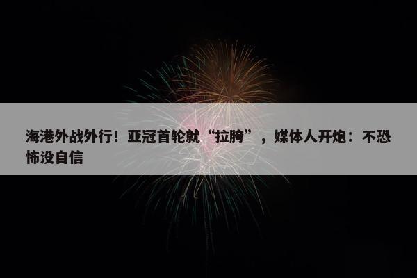 海港外战外行！亚冠首轮就“拉胯”，媒体人开炮：不恐怖没自信