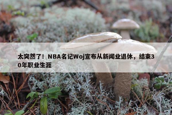 太突然了！NBA名记Woj宣布从新闻业退休，结束30年职业生涯