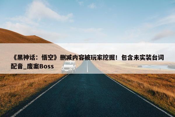 《黑神话：悟空》删减内容被玩家挖掘！包含未实装台词配音_废案Boss