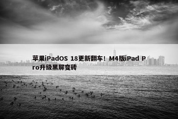 苹果iPadOS 18更新翻车！M4版iPad Pro升级黑屏变砖