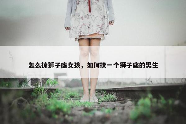 怎么撩狮子座女孩，如何撩一个狮子座的男生