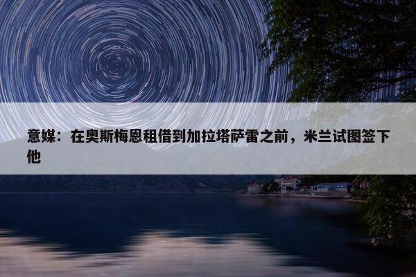 意媒：在奥斯梅恩租借到加拉塔萨雷之前，米兰试图签下他