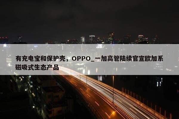 有充电宝和保护壳，OPPO_一加高管陆续官宣欧加系磁吸式生态产品