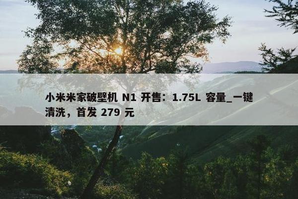 小米米家破壁机 N1 开售：1.75L 容量_一键清洗，首发 279 元