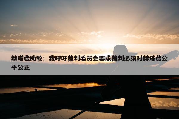 赫塔费助教：我呼吁裁判委员会要求裁判必须对赫塔费公平公正