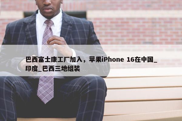 巴西富士康工厂加入，苹果iPhone 16在中国_印度_巴西三地组装