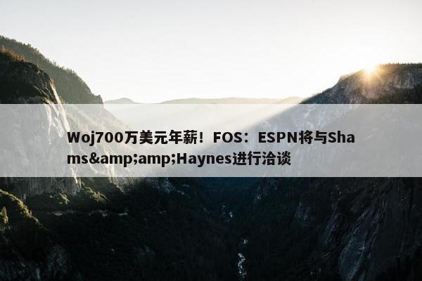 Woj700万美元年薪！FOS：ESPN将与Shams&amp;Haynes进行洽谈