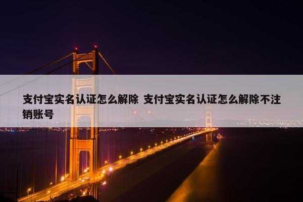 支付宝实名认证怎么解除 支付宝实名认证怎么解除不注销账号