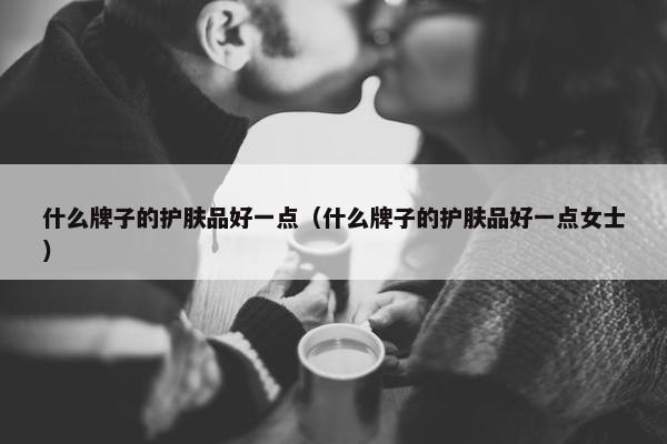 什么牌子的护肤品好一点（什么牌子的护肤品好一点女士）