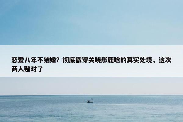 恋爱八年不结婚？彻底戳穿关晓彤鹿晗的真实处境，这次两人赌对了