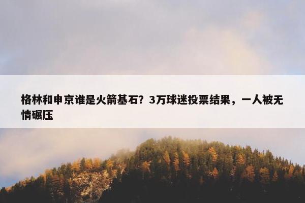 格林和申京谁是火箭基石？3万球迷投票结果，一人被无情碾压