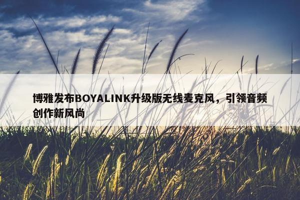 博雅发布BOYALINK升级版无线麦克风，引领音频创作新风尚