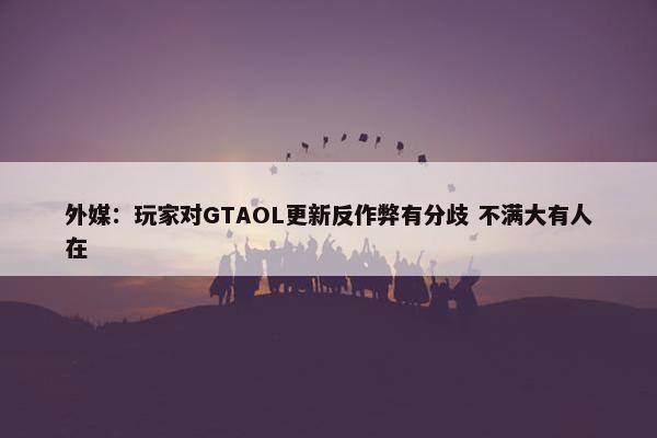 外媒：玩家对GTAOL更新反作弊有分歧 不满大有人在