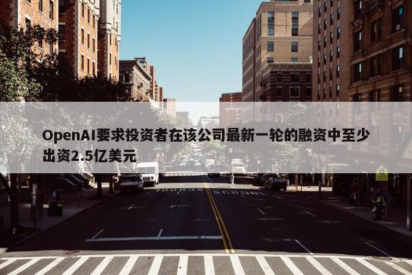 OpenAI要求投资者在该公司最新一轮的融资中至少出资2.5亿美元