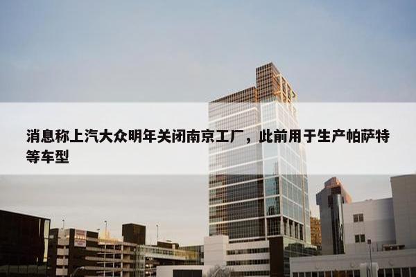 消息称上汽大众明年关闭南京工厂，此前用于生产帕萨特等车型