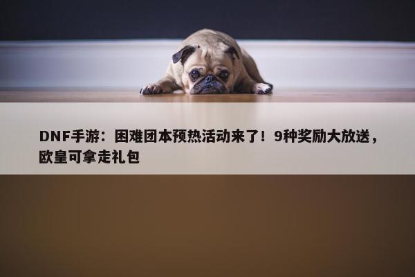 DNF手游：困难团本预热活动来了！9种奖励大放送，欧皇可拿走礼包