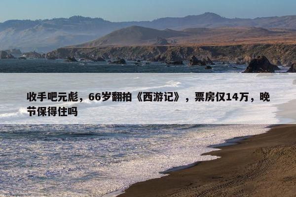 收手吧元彪，66岁翻拍《西游记》，票房仅14万，晚节保得住吗